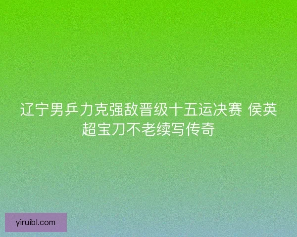 辽宁男乒力克强敌晋级十五运决赛 侯英超宝刀不老续写传奇
