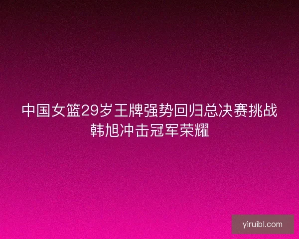 中国女篮29岁王牌强势回归总决赛挑战韩旭冲击冠军荣耀