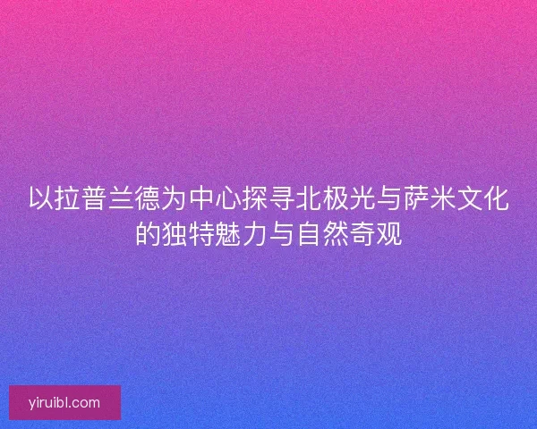 以拉普兰德为中心探寻北极光与萨米文化的独特魅力与自然奇观