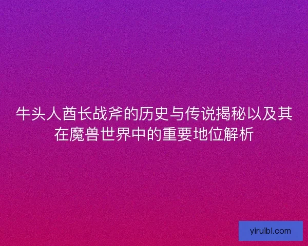 牛头人酋长战斧的历史与传说揭秘以及其在魔兽世界中的重要地位解析