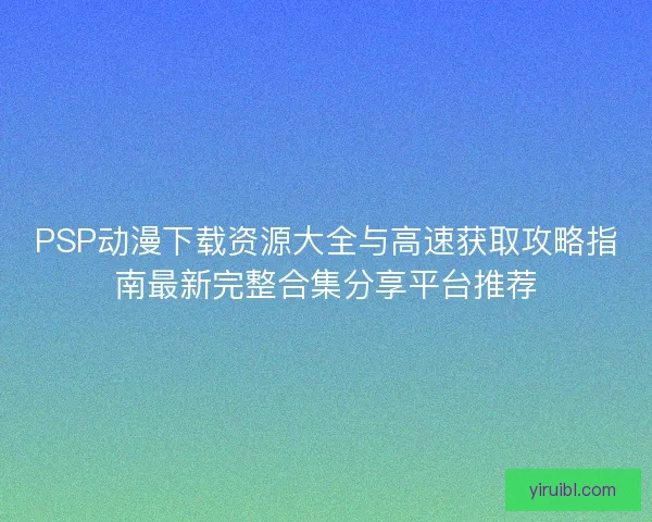 PSP动漫下载资源大全与高速获取攻略指南最新完整合集分享平台推荐