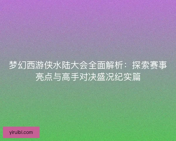 梦幻西游侠水陆大会全面解析：探索赛事亮点与高手对决盛况纪实篇