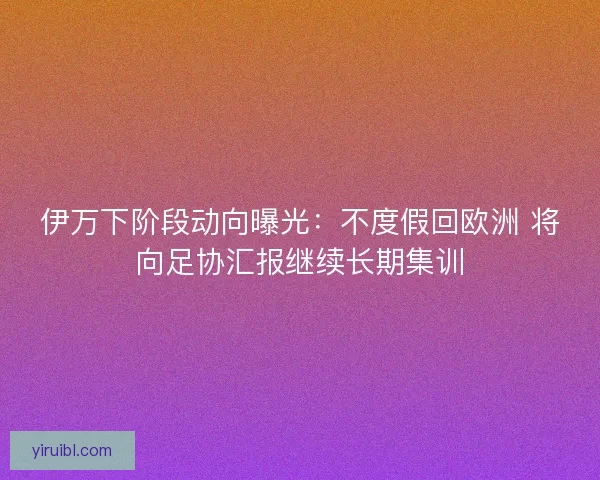 伊万下阶段动向曝光：不度假回欧洲 将向足协汇报继续长期集训