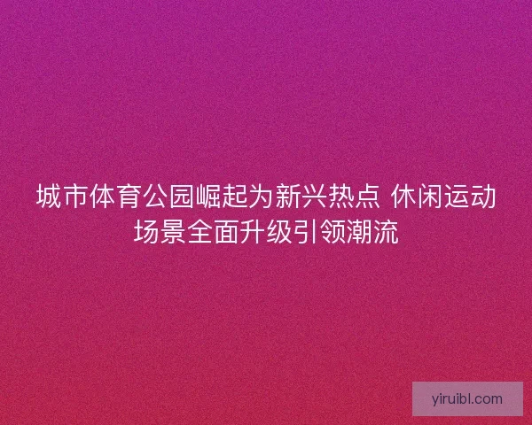 城市体育公园崛起为新兴热点 休闲运动场景全面升级引领潮流