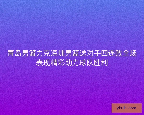 青岛男篮力克深圳男篮送对手四连败全场表现精彩助力球队胜利