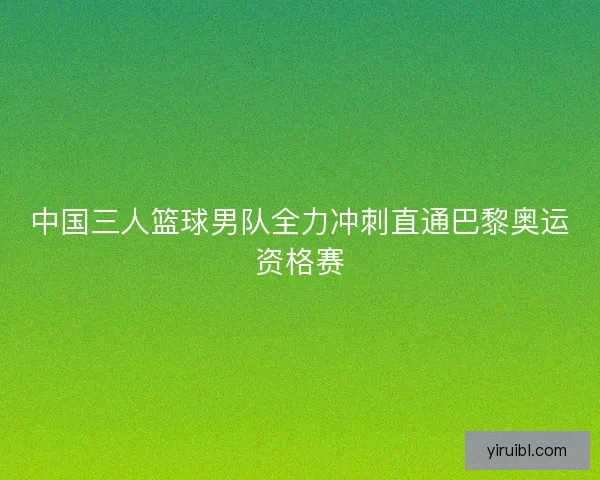 中国三人篮球男队全力冲刺直通巴黎奥运资格赛