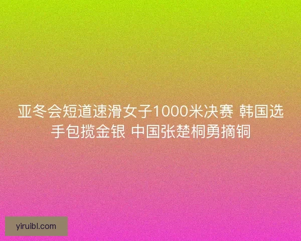 亚冬会短道速滑女子1000米决赛 韩国选手包揽金银 中国张楚桐勇摘铜
