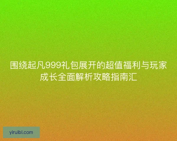 围绕起凡999礼包展开的超值福利与玩家成长全面解析攻略指南汇