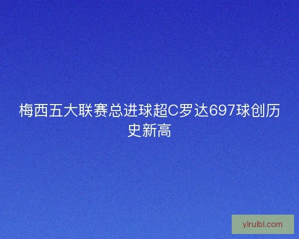 梅西五大联赛总进球超C罗达697球创历史新高
