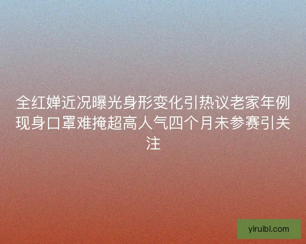 全红婵近况曝光身形变化引热议老家年例现身口罩难掩超高人气四个月未参赛引关注