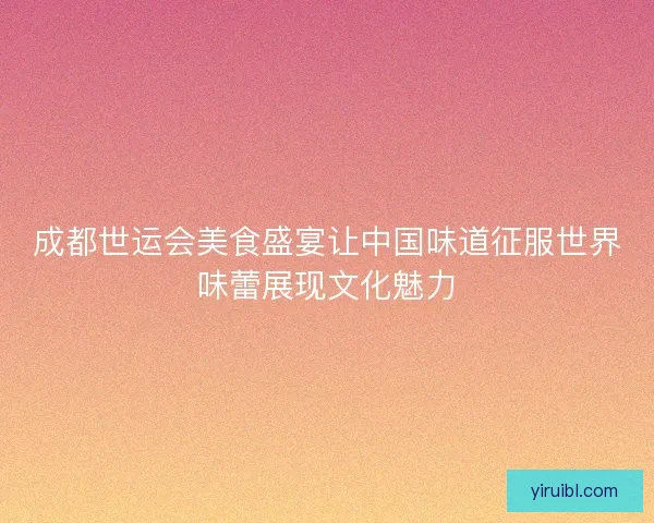 成都世运会美食盛宴让中国味道征服世界味蕾展现文化魅力