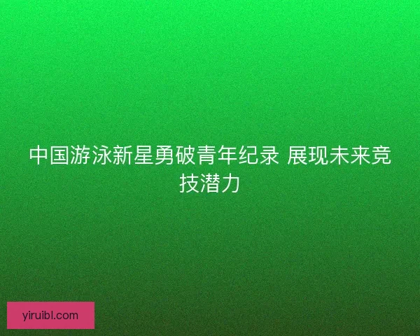 中国游泳新星勇破青年纪录 展现未来竞技潜力
