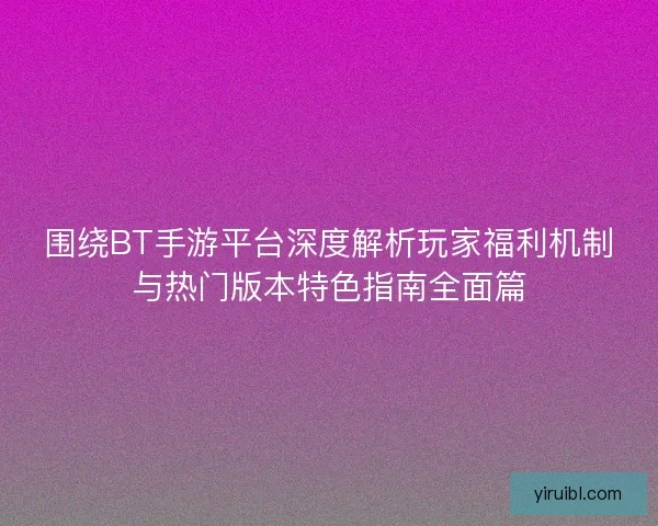 围绕BT手游平台深度解析玩家福利机制与热门版本特色指南全面篇