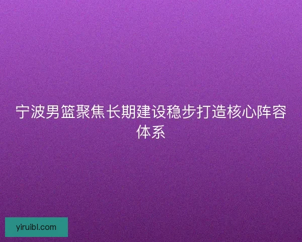 宁波男篮聚焦长期建设稳步打造核心阵容体系