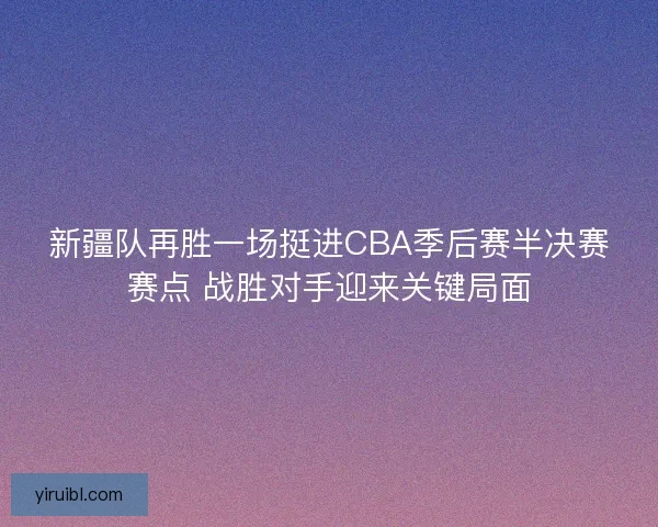 新疆队再胜一场挺进CBA季后赛半决赛赛点 战胜对手迎来关键局面