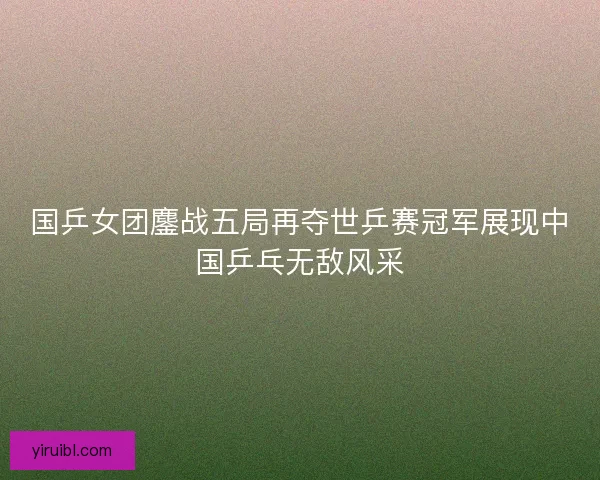 国乒女团鏖战五局再夺世乒赛冠军展现中国乒乓无敌风采