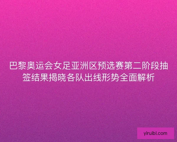 巴黎奥运会女足亚洲区预选赛第二阶段抽签结果揭晓各队出线形势全面解析
