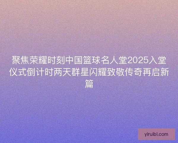 聚焦荣耀时刻中国篮球名人堂2025入堂仪式倒计时两天群星闪耀致敬传奇再启新篇