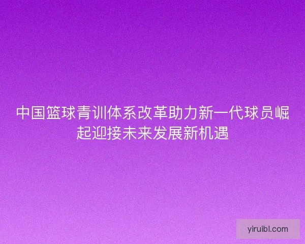 中国篮球青训体系改革助力新一代球员崛起迎接未来发展新机遇