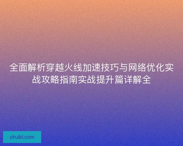 全面解析穿越火线加速技巧与网络优化实战攻略指南实战提升篇详解全