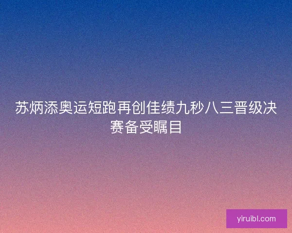 苏炳添奥运短跑再创佳绩九秒八三晋级决赛备受瞩目