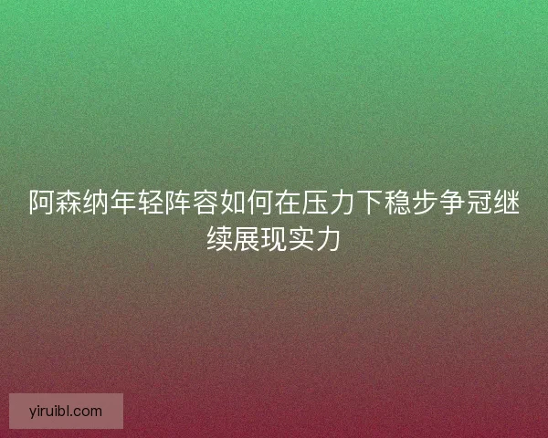 阿森纳年轻阵容如何在压力下稳步争冠继续展现实力