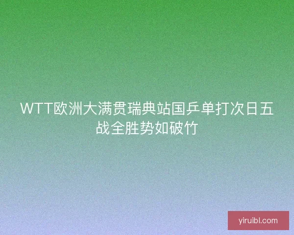 WTT欧洲大满贯瑞典站国乒单打次日五战全胜势如破竹
