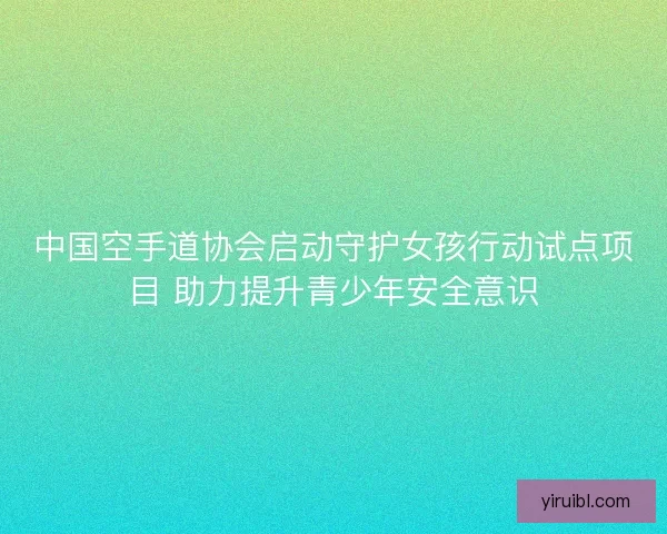 中国空手道协会启动守护女孩行动试点项目 助力提升青少年安全意识