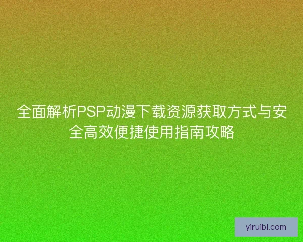 全面解析PSP动漫下载资源获取方式与安全高效便捷使用指南攻略