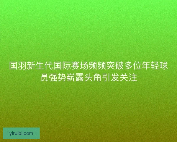 国羽新生代国际赛场频频突破多位年轻球员强势崭露头角引发关注