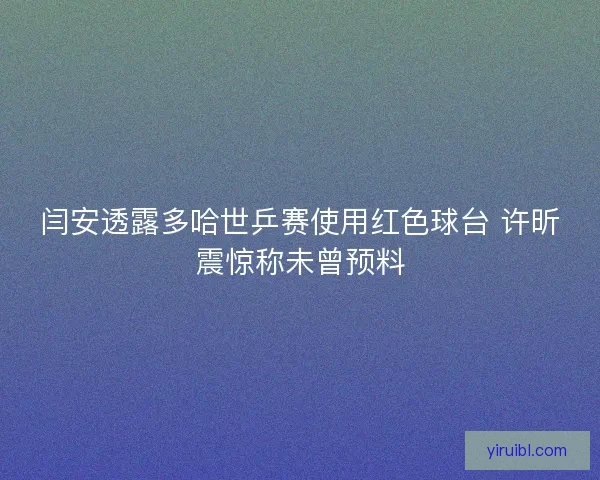 闫安透露多哈世乒赛使用红色球台 许昕震惊称未曾预料