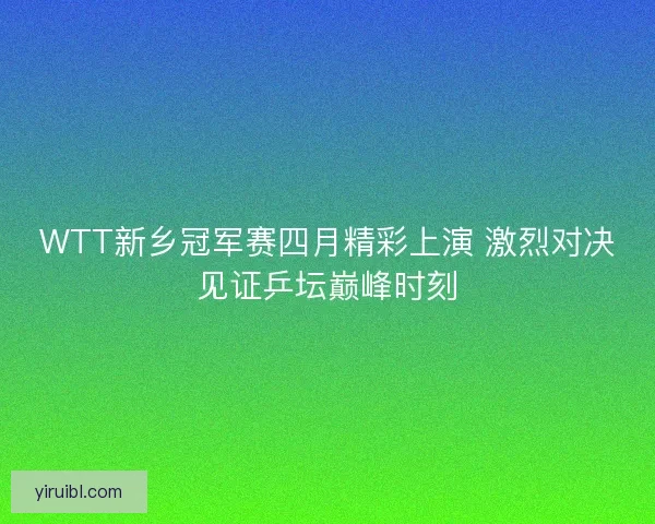 WTT新乡冠军赛四月精彩上演 激烈对决见证乒坛巅峰时刻
