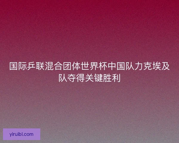 国际乒联混合团体世界杯中国队力克埃及队夺得关键胜利